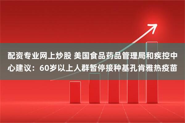 配资专业网上炒股 美国食品药品管理局和疾控中心建议：60岁以上人群暂停接种基孔肯雅热疫苗