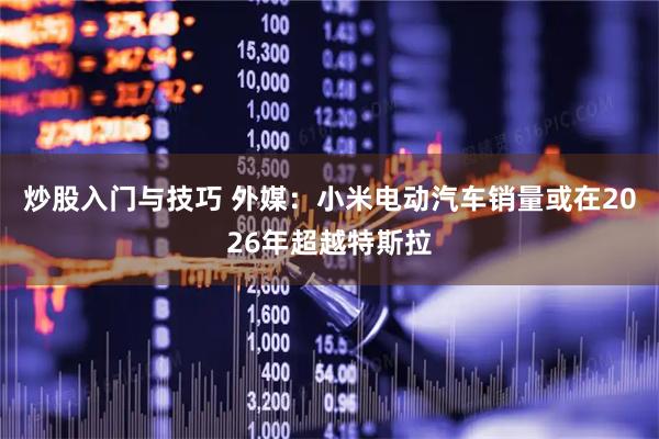 炒股入门与技巧 外媒：小米电动汽车销量或在2026年超越特斯拉