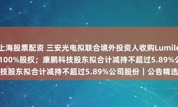 上海股票配资 三安光电拟联合境外投资人收购Lumileds Holding B. V. 100%股权；康鹏科技股东拟合计减持不超过5.89%公司股份｜公告精选