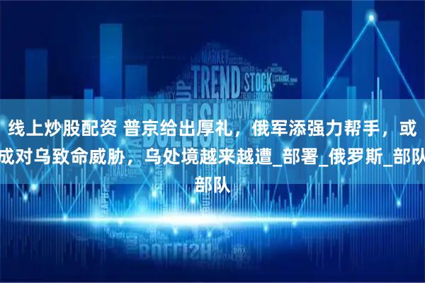 线上炒股配资 普京给出厚礼，俄军添强力帮手，或成对乌致命威胁，乌处境越来越遭_部署_俄罗斯_部队