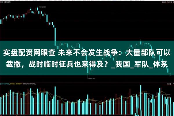 实盘配资网眼查 未来不会发生战争：大量部队可以裁撤，战时临时征兵也来得及？_我国_军队_体系