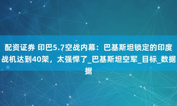 配资证券 印巴5.7空战内幕：巴基斯坦锁定的印度战机达到40架，太强悍了_巴基斯坦空军_目标_数据