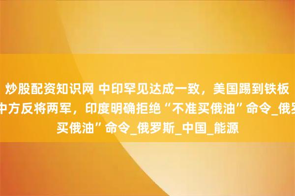 炒股配资知识网 中印罕见达成一致，美国踢到铁板！不到24小时中方反将两军，印度明确拒绝“不准买俄油”命令_俄罗斯_中国_能源