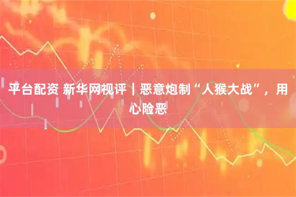平台配资 新华网视评｜恶意炮制“人猴大战”，用心险恶