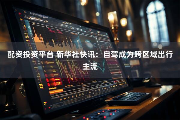 配资投资平台 新华社快讯：自驾成为跨区域出行主流