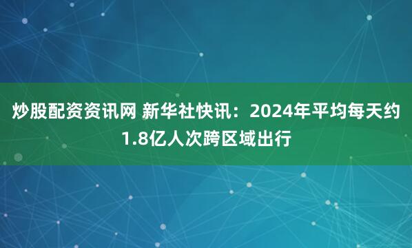 炒股配资资讯网 新华社快讯：2024年平均每天约1.8亿人次跨区域出行
