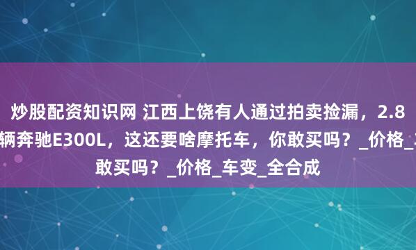 炒股配资知识网 江西上饶有人通过拍卖捡漏，2.837万买了一辆奔驰E300L，这还要啥摩托车，你敢买吗？_价格_车变_全合成