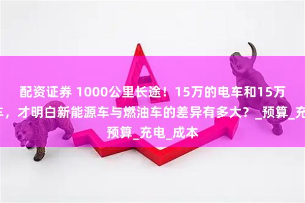 配资证券 1000公里长途！15万的电车和15万的燃油车，才明白新能源车与燃油车的差异有多大？_预算_充电_成本