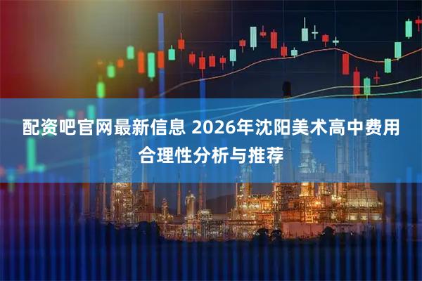 配资吧官网最新信息 2026年沈阳美术高中费用合理性分析与推荐