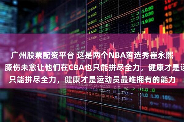 广州股票配资平台 这是两个NBA落选秀崔永熙和曾凡博的无奈瞬间，膝伤未愈让他们在CBA也只能拼尽全力，健康才是运动员最难拥有的能力