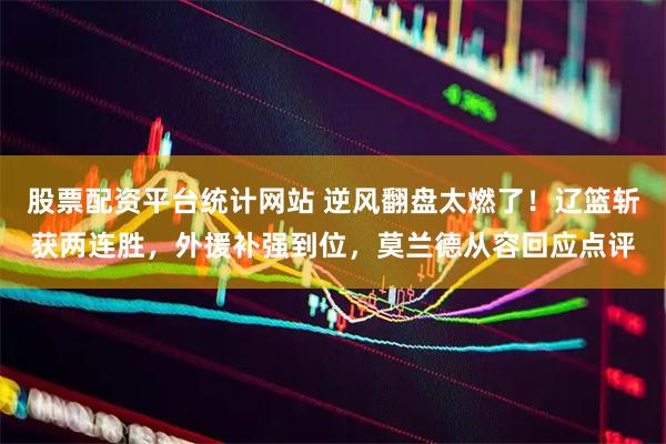 股票配资平台统计网站 逆风翻盘太燃了！辽篮斩获两连胜，外援补强到位，莫兰德从容回应点评