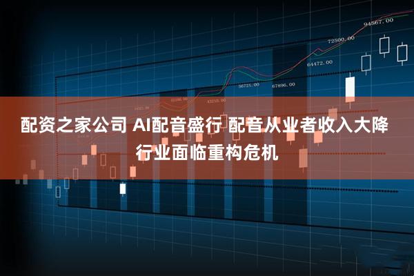 配资之家公司 AI配音盛行 配音从业者收入大降 行业面临重构危机