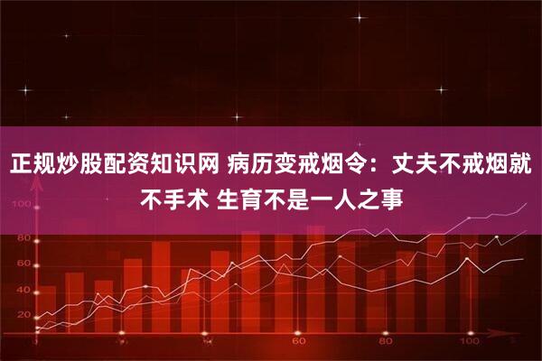 正规炒股配资知识网 病历变戒烟令：丈夫不戒烟就不手术 生育不是一人之事