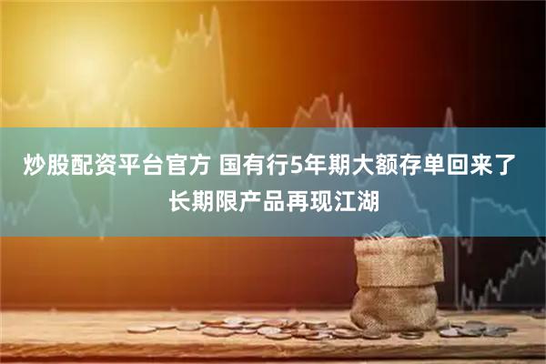 炒股配资平台官方 国有行5年期大额存单回来了 长期限产品再现江湖